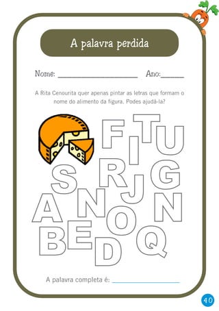 40
A palavra perdida
A Rita Cenourita quer apenas pintar as letras que formam o
nome do alimento da figura. Podes ajudá-la?
Nome: _________________ Ano:_____
FI
T
R GS
NA JNOEB Q
U
DA palavra completa é: ____________________
 