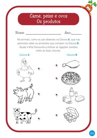 46
Carne, peixe e ovos
Os produtos
Há animais, como os que observas na Coluna que nos
permitem obter os alimentos que constam na Coluna .
Ajuda a Rita Cenourita a efetuar as ligações corretas
entre as duas colunas.
A
B
,
Nome: _________________ Ano:_____
Coluna A Coluna B
 