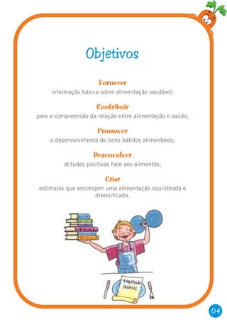 Fornecer
Contribuir
Promover
Desenvolver
Criar
informação básica sobre alimentação saudável;
para a compreensão da relação entre alimentação e saúde;
o desenvolvimento de bons hábitos alimentares;
atitudes positivas face aos alimentos;
estímulos que encorajem uma alimentação equilibrada e
diversificada.
Objetivos
04
 