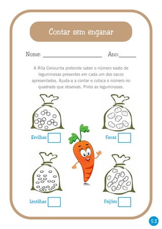 52
Contar sem enganar
A Rita Cenourita pretende saber o número exato de
leguminosas presentes em cada um dos sacos
apresentados. Ajuda-a a contar e coloca o número no
quadrado que observas. Pinta as leguminosas.
Nome: _________________ Ano:_____
Ervilhas Favas
Lentilhas Feijões
 