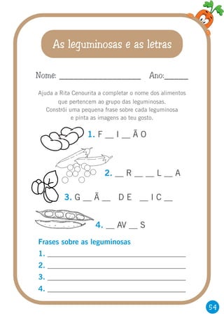 54
As leguminosas e as letras
Ajuda a Rita Cenourita a completar o nome dos alimentos
que pertencem ao grupo das leguminosas.
Constrói uma pequena frase sobre cada leguminosa
e pinta as imagens ao teu gosto.
Nome: _________________ Ano:_____
1. F __ I __ Ã O
2. __ R __ __ L __ A
Frases sobre as leguminosas
1.
2.
3.
4.
_____________________________________
_____________________________________
_____________________________________
_____________________________________
3. G __ Ã __ D E __ I C __
4. __ AV __ S
 