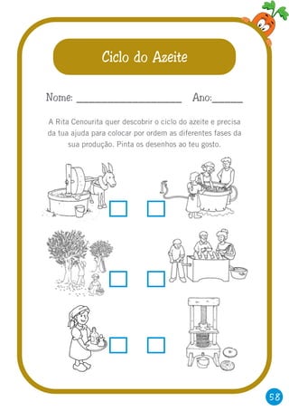 58
Ciclo do Azeite
A Rita Cenourita quer descobrir o ciclo do azeite e precisa
da tua ajuda para colocar por ordem as diferentes fases da
sua produção. Pinta os desenhos ao teu gosto.
Nome: _________________ Ano:_____
 