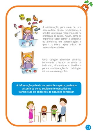 A informação patente no presente suporte, pretende
assumir-se como suplemento educativo na
transmissão de conceitos de natureza alimentar.
A alimentação, para além de uma
necessidade básica fundamental, é
um dos fatores que mais intercede na
promoção da saúde. Assim, torna-se
imperioso “saber comer” e selecionar
os alimentos em apresentações e
q u a n t i d a d e s a j u s t a d a s à s
necessidades diárias.
Uma seleção alimentar assertiva
incrementa o estado de saúde do
indivíduo, diminuindo a tendência
para a manifestação de patologias
alimentares emergentes.
05
 