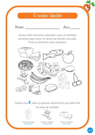 64
O nosso lanche
Ajuda a Rita Cenourita a descobrir quais os melhores
alimentos para comer no lanche da manhã e da tarde.
Pinta os alimentos mais saudáveis.
Nome: _________________ Ano:_____
Coloca uma sobre os géneros alimentícios que estão fora
do prazo de validade.
X
Prazo de validade:
2013/09/12
Prazo de validade:
2012/07/30
Prazo de validade:
2011/11/30
 