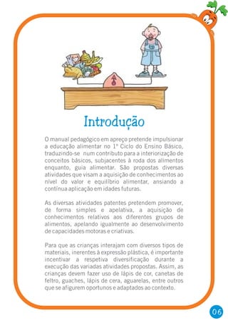 06
Introdução
O manual pedagógico em apreço pretende impulsionar
a educação alimentar no 1º Ciclo do Ensino Básico,
traduzindo-se num contributo para a interiorização de
conceitos básicos, subjacentes à roda dos alimentos
enquanto, guia alimentar. São propostas diversas
atividades que visam a aquisição de conhecimentos ao
nível do valor e equilíbrio alimentar, ansiando a
contínua aplicação em idades futuras.
As diversas atividades patentes pretendem promover,
de forma simples e apelativa, a aquisição de
conhecimentos relativos aos diferentes grupos de
alimentos, apelando igualmente ao desenvolvimento
de capacidades motoras e criativas.
Para que as crianças interajam com diversos tipos de
materiais, inerentes à expressão plástica, é importante
incentivar a respetiva diversificação durante a
execução das variadas atividades propostas. Assim, as
crianças devem fazer uso de lápis de cor, canetas de
feltro, guaches, lápis de cera, aguarelas, entre outros
que se afigurem oportunos e adaptados ao contexto.
 