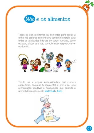 07
Todos os dias utilizamos os alimentos para saciar a
fome. Os géneros alimentícios conferem energia para
todas as atividades básicas do corpo humano, como
estudar, piscar os olhos, sorrir, brincar, respirar, correr
ou dormir.
Nós e os alimentos
Tendo as crianças necessidades nutricionais
específicas, torna-se fundamental a oferta de uma
alimentação saudável e harmoniosa que permita o
normal desenvolvimento e .intelectual físico
1 1 2+ =
2 2 4x =
4 2 2=
 