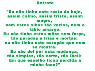 Retrato
"Eu não tinha este rosto de hoje,
assim calmo, assim triste, assim
magro,
nem estes olhos tão vazios, nem o
lábio amargo.
Eu não tinha estas mãos sem força,
tão paradas e frias e mortas;
eu não tinha este coração que nem
se mostra.
Eu não dei por esta mudança,
tão simples, tão certa, tão fácil:
Em que espelho ficou perdida a
minha face?"
 