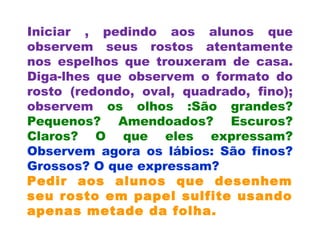 Iniciar , pedindo aos alunos que
observem seus rostos atentamente
nos espelhos que trouxeram de casa.
Diga-lhes que observem o formato do
rosto (redondo, oval, quadrado, fino);
observem os olhos :São grandes?
Pequenos? Amendoados? Escuros?
Claros? O que eles expressam?
Observem agora os lábios: São finos?
Grossos? O que expressam?
Pedir aos alunos que desenhem
seu rosto em papel sulfite usando
apenas metade da folha.
 