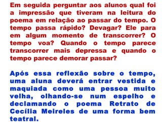Em seguida perguntar aos alunos qual foi
a impressão que tiveram na leitura do
poema em relação ao passar do tempo. O
tempo passa rápido? Devagar? Ele para
em algum momento de transcorrer? O
tempo voa? Quando o tempo parece
transcorrer mais depressa e quando o
tempo parece demorar passar?
Após essa reflexão sobre o tempo,
uma aluna deverá entrar vestida e
maquiada como uma pessoa muito
velha, olhando-se num espelho e
declamando o poema Retrato de
Cecília Meireles de uma forma bem
teatral.
 