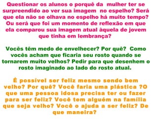 Questionar os alunos o porquê da mulher ter se
surpreendido ao ver sua imagem no espelho? Será
que ela não se olhava no espelho há muito tempo?
Ou será que foi um momento de reflexão em que
ela comparou sua imagem atual àquela de jovem
que tinha em lembrança?
Vocês têm medo de envelhecer? Por quê? Como
vocês acham que ficaria seu rosto quando se
tornarem muito velhos? Pedir para que desenhem o
rosto imaginado ao lado do rosto atual.
É possível ser feliz mesmo sendo bem
velho? Por quê? Você faria uma plástica ?O
que uma pessoa idosa precisa ter ou fazer
para ser feliz? Você tem alguém na família
que seja velho? Você o ajuda a ser feliz? De
que maneira?
 