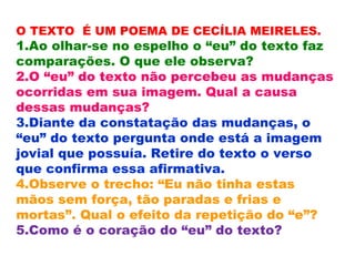 O TEXTO É UM POEMA DE CECÍLIA MEIRELES.
1.Ao olhar-se no espelho o “eu” do texto faz
comparações. O que ele observa?
2.O “eu” do texto não percebeu as mudanças
ocorridas em sua imagem. Qual a causa
dessas mudanças?
3.Diante da constatação das mudanças, o
“eu” do texto pergunta onde está a imagem
jovial que possuía. Retire do texto o verso
que confirma essa afirmativa.
4.Observe o trecho: “Eu não tinha estas
mãos sem força, tão paradas e frias e
mortas”. Qual o efeito da repetição do “e”?
5.Como é o coração do “eu” do texto?
 