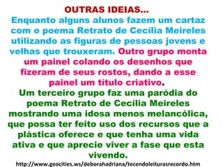 OUTRAS IDEIAS...
Enquanto alguns alunos fazem um cartaz
com o poema Retrato de Cecília Meireles
utilizando as figuras de pessoas jovens e
velhas que trouxeram. Outro grupo monta
um painel colando os desenhos que
fizeram de seus rostos, dando a esse
painel um título criativo.
Um terceiro grupo faz uma paródia do
poema Retrato de Cecília Meireles
mostrando uma idosa menos melancólica,
que possa ter feito uso dos recursos que a
plástica oferece e que tenha uma vida
ativa e que aprecie viver a fase que esta
vivendo.
http://www.geocities.ws/deborahadriana/tecendoleiturasrecordo.htm
 