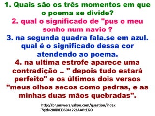 1. Quais são os três momentos em que
o poema se divide?
2. qual o significado de "pus o meu
sonho num navio ?
3. na segunda quadra fala.se em azul.
qual é o significado dessa cor
atendendo ao poema.
4. na ultima estrofe aparece uma
contradição .. " depois tudo estará
perfeito" e os últimos dois versos
"meus olhos secos como pedras, e as
minhas duas mãos quebradas".
http://br.answers.yahoo.com/question/index
?qid=20080306041226AABtEGO
 