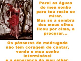 Parei as águas
do meu sonho
para teu rosto se
mirar.
Mas só a sombra
dos meus olhos
ficou por cima, a
procurar...
Os pássaros da madrugada
não têm coragem de cantar,
vendo o meu sonho
interminável
 