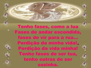 Tenho fases, como a lua
Fases de andar escondida,
fases de vir para a rua...
Perdição da minha vida!..
Perdição da vida minha!
Tenho fases de ser tua,
tenho outras de ser
sozinha.
 