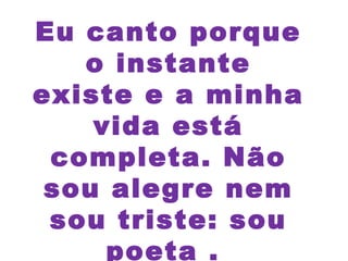 Eu canto porque
o instante
existe e a minha
vida está
completa. Não
sou alegre nem
sou triste: sou
poeta .
 