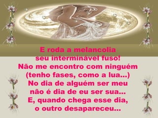 E roda a melancolia
seu interminável fuso!
Não me encontro com ninguém
(tenho fases, como a lua...)
No dia de alguém ser meu
não é dia de eu ser sua...
E, quando chega esse dia,
o outro desapareceu...
 