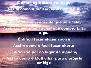É difícil agradecer por hoje,É difícil agradecer por hoje,
Assim como é fácil viver mais um dia.Assim como é fácil viver mais um dia.
  
É difícil se convencer de que se é feliz,É difícil se convencer de que se é feliz,
Assim como é fácil achar que sempre faltaAssim como é fácil achar que sempre falta
algo.algo.
   É difícil fazer alguém sorrir,É difícil fazer alguém sorrir,
Assim como é fácil fazer chorar.Assim como é fácil fazer chorar.
É difícil se pôr no lugar de alguém,É difícil se pôr no lugar de alguém,
Assim como é fácil olhar para o próprioAssim como é fácil olhar para o próprio
umbigoumbigo
 
