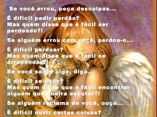 Se você errou, peça desculpas...Se você errou, peça desculpas...
É difícil pedir perdão?É difícil pedir perdão?
Mas quem disse que é fácil serMas quem disse que é fácil ser
perdoado?!perdoado?!
Se alguém errou com você, perdoa-o...Se alguém errou com você, perdoa-o...
É difícil perdoar?É difícil perdoar?
Mas quem disse que é fácil seMas quem disse que é fácil se
arrepender?!arrepender?!
Se você sente algo, diga...Se você sente algo, diga...
É difícil se abrir?É difícil se abrir?
Mas quem disse que é fácil encontrarMas quem disse que é fácil encontrar
alguémalguém que queira escutar?!que queira escutar?!
Se alguém reclama de você, ouça...Se alguém reclama de você, ouça...
É difícil ouvir certas coisas?É difícil ouvir certas coisas?
 