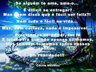 Se alguém te ama, ame-o...Se alguém te ama, ame-o...
É difícil se entregar?É difícil se entregar?
Mas quem disse que é fácil ser feliz?!Mas quem disse que é fácil ser feliz?!
Nem tudo é fácil na vida...Nem tudo é fácil na vida...
Mas, com certeza, nada é impossível...Mas, com certeza, nada é impossível...
Precisamos acreditar, ter féPrecisamos acreditar, ter fé
E lutar para que não apenas sonhemos,E lutar para que não apenas sonhemos,
Mas também tornemos todos nossosMas também tornemos todos nossos
sonhos, sonhos, 
em realidade!!!em realidade!!!
Cecília MeirelesCecília Meireles
 