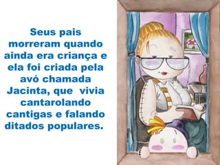 Seus pais
morreram quando
ainda era criança e
ela foi criada pela
avó chamada
Jacinta, que vivia
cantarolando
cantigas e falando
ditados populares.
 