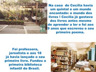 Na casa  de Cecília havia
um quintal e um mundo
encantado: o mundo dos
livros ! Cecília já gostava
dos livros antes mesmo
de aprender a ler e foi aos
9 anos que escreveu o seu
primeiro poema.
Foi professora,
jornalista e aos 18
já havia lançado o seu
primeiro livro. Fundou a
primeira biblioteca
infantil do Brasil.
 