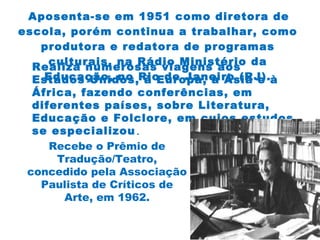 Aposenta-se em 1951 como diretora de
escola, porém continua a trabalhar, como
produtora e redatora de programas
culturais, na Rádio Ministério da
Educação, no Rio de Janeiro (RJ).
Realiza numerosas viagens aos
Estados Unidos, à Europa, à Ásia e à
África, fazendo conferências, em
diferentes países, sobre Literatura,
Educação e Folclore, em cujos estudos
se especializou.
Recebe o Prêmio de
Tradução/Teatro,
concedido pela Associação
Paulista de Críticos de
Arte, em 1962.
 