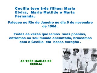 Cecília teve três filhas: Maria
Elvira, Maria Matilde e Maria
Fernanda.
Faleceu no Rio de Janeiro no dia 9 de novembro
de 1964 .
Todas as vezes que lemos suas poesias,
entramos no seu mundo encantado, brincamos
com a Cecília em nosso coração .
AS TRÊS MARIAS DE
CECÍLIA
 