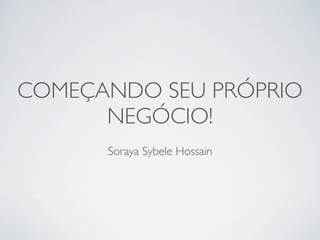 COMEÇANDO SEU PRÓPRIO
NEGÓCIO!
Soraya Sybele Hossain
 