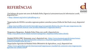 REFERÊNCIAS
Um balanço de quase sete anos da Rodada Doha (Agencia Latinoamericana de informacion 2008),
disponível em :
< http://alainet.org/active/23605&lang=es >
Negociações de DOHA e acordos regionais podem caminhar juntas (Folha de São Paulo 2014), disponível
em:
< http://www1.folha.uol.com.br/mercado/2014/03/1430056-diretor-da-omc-diz-que-negociacoes-da-
rodada-doha-devem-avancar-com-acordos-bilaterais-e-regionais.shtml >
Perguntas e Respostas , Rodada Doha (Veja.com 2008), disponível em:
<http://veja.abril.com.br/idade/exclusivo/perguntas_respostas/doha/index.shtml>
Rodada DOHA OMC (Itamaraty 2014), disponível em: <http://www.itamaraty.gov.br/temas/temas-
multilaterais/copy_of_desenvolvimento-comercio-e-financas/organizacao-mundial-do-
comercio/rodada-doha-da-omc >
Negociações Agrícolas da Rodada Doha (Ministério da Agricultura, 2013), disponível em:
<http://www.agricultura.gov.br/internacional/organizacao-mundial-do-comercio-omc/negociacoes-
agricolas-da-rodada-doha>
 