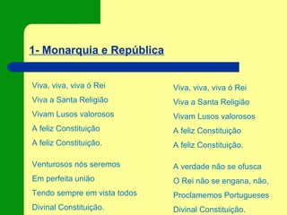 1- Monarquia e República
Viva, viva, viva ó Rei
Viva a Santa Religião
Vivam Lusos valorosos
A feliz Constituição
A feliz Constituição.
Venturosos nós seremos
Em perfeita união
Tendo sempre em vista todos
Divinal Constituição.
Viva, viva, viva ó Rei
Viva a Santa Religião
Vivam Lusos valorosos
A feliz Constituição
A feliz Constituição.
A verdade não se ofusca
O Rei não se engana, não,
Proclamemos Portugueses
Divinal Constituição.
 
