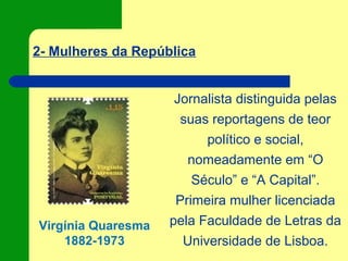 2- Mulheres da República
Virgínia Quaresma
1882-1973
Jornalista distinguida pelas
suas reportagens de teor
político e social,
nomeadamente em “O
Século” e “A Capital”.
Primeira mulher licenciada
pela Faculdade de Letras da
Universidade de Lisboa.
 
