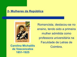 2- Mulheres da República
Carolina Michaëlis
de Vasconcelos
1851-1925
Romancista, destacou-se no
ensino, tendo sido a primeira
mulher admitida como
professora universitária na
Faculdade de Letras de
Coimbra.
 