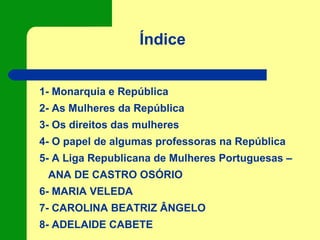1- Monarquia e República
2- As Mulheres da República
3- Os direitos das mulheres
4- O papel de algumas professoras na República
5- A Liga Republicana de Mulheres Portuguesas –
ANA DE CASTRO OSÓRIO
6- MARIA VELEDA
7- CAROLINA BEATRIZ ÂNGELO
8- ADELAIDE CABETE
Índice
 