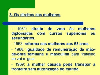 3- Os direitos das mulheres
- 1931: direito de voto às mulheres
diplomadas com cursos superiores ou
secundários.
- 1963: reforma das mulheres aos 62 anos.
- 1966: igualdade de remuneração de mão-
de-obra feminina e masculina para trabalho
de valor igual.
- 1969: a mulher casada pode transpor a
fronteira sem autorização do marido.
 