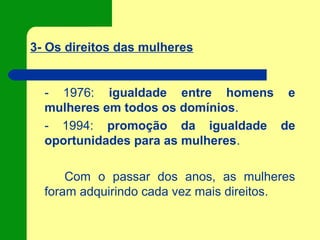 3- Os direitos das mulheres
- 1976: igualdade entre homens e
mulheres em todos os domínios.
- 1994: promoção da igualdade de
oportunidades para as mulheres.
Com o passar dos anos, as mulheres
foram adquirindo cada vez mais direitos.
 