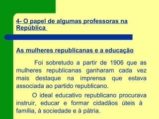 4- O papel de algumas professoras na
República
As mulheres republicanas e a educação
Foi sobretudo a partir de 1906 que as
mulheres republicanas ganharam cada vez
mais destaque na imprensa que estava
associada ao partido republicano.
O ideal educativo republicano procurava
instruir, educar e formar cidadãos úteis à
família, à sociedade e à pátria.
 