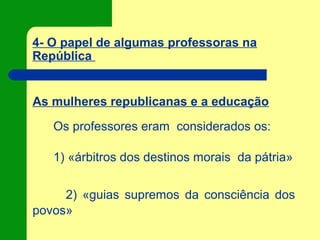 4- O papel de algumas professoras na
República
As mulheres republicanas e a educação
Os professores eram considerados os:
1) «árbitros dos destinos morais da pátria»
2) «guias supremos da consciência dos
povos»
 