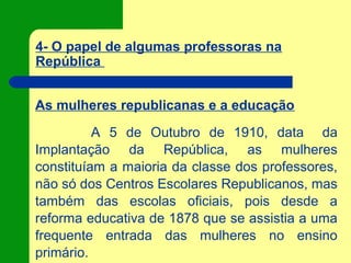 4- O papel de algumas professoras na
República
As mulheres republicanas e a educação
A 5 de Outubro de 1910, data da
Implantação da República, as mulheres
constituíam a maioria da classe dos professores,
não só dos Centros Escolares Republicanos, mas
também das escolas oficiais, pois desde a
reforma educativa de 1878 que se assistia a uma
frequente entrada das mulheres no ensino
primário.
 