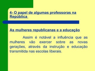4- O papel de algumas professoras na
República
As mulheres republicanas e a educação
Assim é notável a influência que as
mulheres vão exercer sobre as novas
gerações, através da instrução e educação
transmitida nas escolas liberais.
 