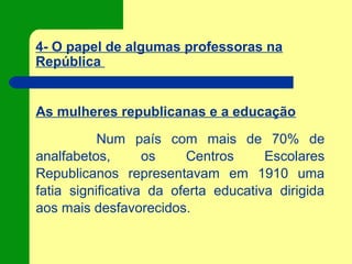 4- O papel de algumas professoras na
República
As mulheres republicanas e a educação
Num país com mais de 70% de
analfabetos, os Centros Escolares
Republicanos representavam em 1910 uma
fatia significativa da oferta educativa dirigida
aos mais desfavorecidos.
 