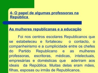 4- O papel de algumas professoras na
República
As mulheres republicanas e a educação
Foi nos centros escolares Republicanos que
se estabeleceu e fortaleceu o contacto, o
companheirismo e a cumplicidade entre os chefes
do Partido Republicano e as mulheres
professoras, escritoras, médicas, intelectuais,
empresárias e domésticas que aderiram aos
ideais da República. Muitas delas eram mães,
filhas, esposas ou irmãs de Republicanos.
 