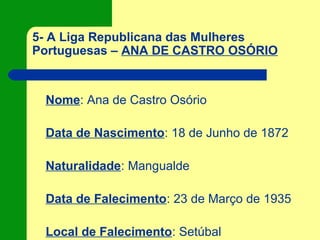 5- A Liga Republicana das Mulheres
Portuguesas – ANA DE CASTRO OSÓRIO
Nome: Ana de Castro Osório
Data de Nascimento: 18 de Junho de 1872
Naturalidade: Mangualde
Data de Falecimento: 23 de Março de 1935
Local de Falecimento: Setúbal
 