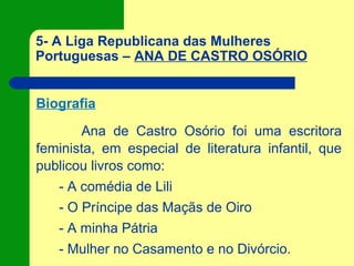 5- A Liga Republicana das Mulheres
Portuguesas – ANA DE CASTRO OSÓRIO
Biografia
Ana de Castro Osório foi uma escritora
feminista, em especial de literatura infantil, que
publicou livros como:
- A comédia de Lili
- O Príncipe das Maçãs de Oiro
- A minha Pátria
- Mulher no Casamento e no Divórcio.
 