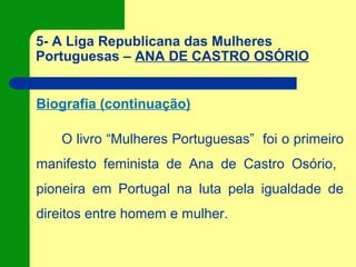 5- A Liga Republicana das Mulheres
Portuguesas – ANA DE CASTRO OSÓRIO
Biografia (continuação)
O livro “Mulheres Portuguesas” foi o primeiro
manifesto feminista de Ana de Castro Osório,
pioneira em Portugal na luta pela igualdade de
direitos entre homem e mulher.
 