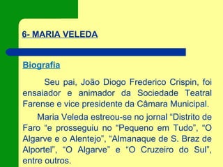 6- MARIA VELEDA
Biografia
Seu pai, João Diogo Frederico Crispin, foi
ensaiador e animador da Sociedade Teatral
Farense e vice presidente da Câmara Municipal.
Maria Veleda estreou-se no jornal “Distrito de
Faro “e prosseguiu no “Pequeno em Tudo”, “O
Algarve e o Alentejo”, “Almanaque de S. Braz de
Alportel”, “O Algarve” e “O Cruzeiro do Sul”,
entre outros.
 