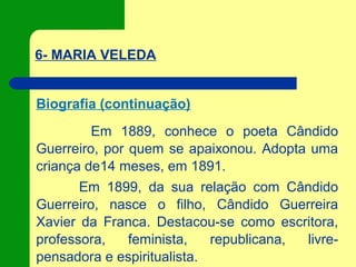 6- MARIA VELEDA
Biografia (continuação)
Em 1889, conhece o poeta Cândido
Guerreiro, por quem se apaixonou. Adopta uma
criança de14 meses, em 1891.
Em 1899, da sua relação com Cândido
Guerreiro, nasce o filho, Cândido Guerreira
Xavier da Franca. Destacou-se como escritora,
professora, feminista, republicana, livre-
pensadora e espiritualista.
 