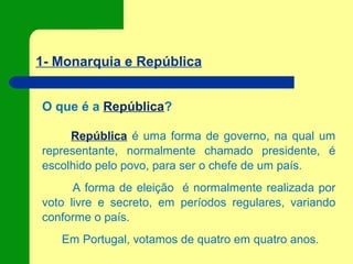 1- Monarquia e República
O que é a República?
República é uma forma de governo, na qual um
representante, normalmente chamado presidente, é
escolhido pelo povo, para ser o chefe de um país.
A forma de eleição é normalmente realizada por
voto livre e secreto, em períodos regulares, variando
conforme o país.
Em Portugal, votamos de quatro em quatro anos.
 
