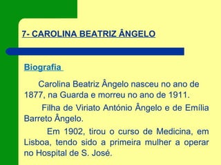 7- CAROLINA BEATRIZ ÂNGELO
Biografia
Carolina Beatriz Ângelo nasceu no ano de
1877, na Guarda e morreu no ano de 1911.
Filha de Viriato António Ângelo e de Emília
Barreto Ângelo.
Em 1902, tirou o curso de Medicina, em
Lisboa, tendo sido a primeira mulher a operar
no Hospital de S. José.
 