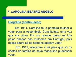 7- CAROLINA BEATRIZ ÂNGELO
Biografia (continuação)
Em 1911, Carolina foi a primeira mulher a
votar para a Assembleia Constituinte, uma vez
que era viúva. Foi um grande passo na luta
pelos direitos das mulheres em Portugal, pois
nessa altura só os homens podiam votar.
Em 1912, alteraram a lei para que só os
chefes de família do sexo masculino pudessem
votar.
 